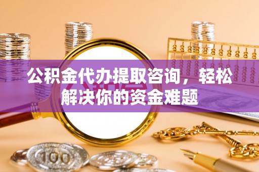 揭西公积金代办提取咨询，轻松解决你的资金难题