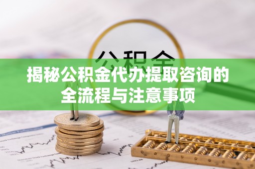 揭西揭秘公积金代办提取咨询的全流程与注意事项