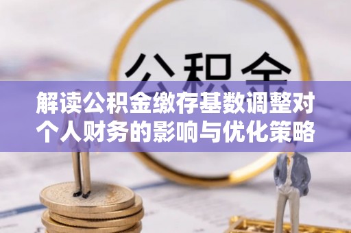 揭西解读公积金缴存基数调整对个人财务的影响与优化策略