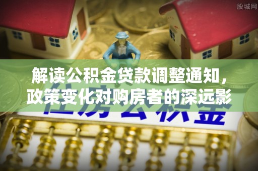 揭西解读公积金贷款调整通知，政策变化对购房者的深远影响