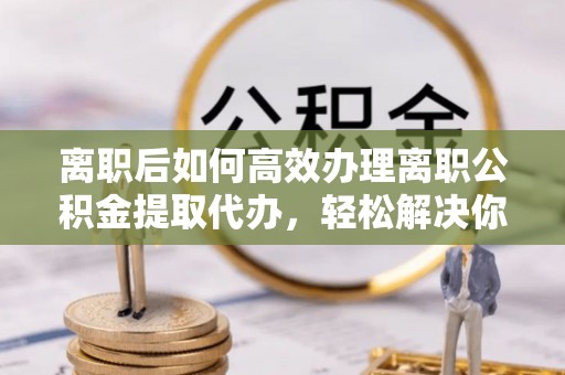 揭西离职后如何高效办理离职公积金提取代办，轻松解决你的后顾之忧