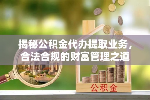 揭西揭秘公积金代办提取业务，合法合规的财富管理之道
