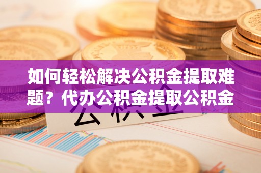 揭西如何轻松解决公积金提取难题？代办公积金提取公积金服务详解
