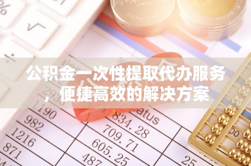 揭西公积金一次性提取代办服务，便捷高效的解决方案