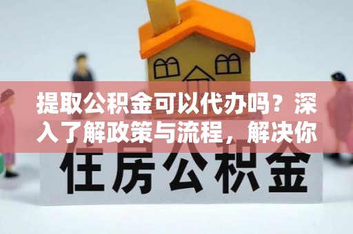 揭西提取公积金可以代办吗？深入了解政策与流程，解决你的疑问