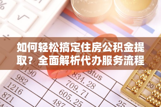揭西如何轻松搞定住房公积金提取？全面解析代办服务流程与优势