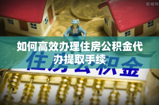 揭西如何高效办理住房公积金代办提取手续