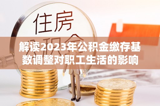 揭西解读2023年公积金缴存基数调整对职工生活的影响