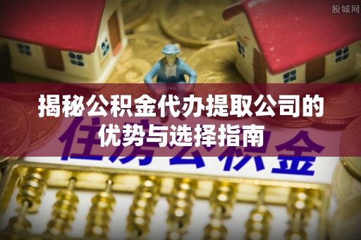 揭西揭秘公积金代办提取公司的优势与选择指南