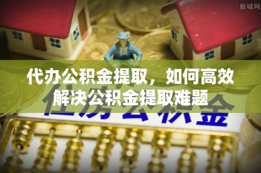 揭西代办公积金提取，如何高效解决公积金提取难题