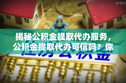 揭西揭秘公积金提取代办服务，公积金提取代办可信吗？你需要知道的真相